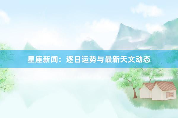 星座新闻：逐日运势与最新天文动态